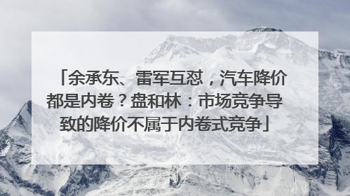 余承东、雷军互怼，汽车降价都是内卷？盘和林：市场竞争导致的降价不属于内卷式竞争