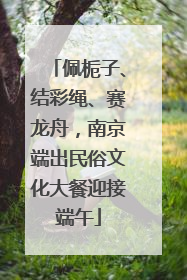 佩栀子、结彩绳、赛龙舟，南京端出民俗文化大餐迎接端午