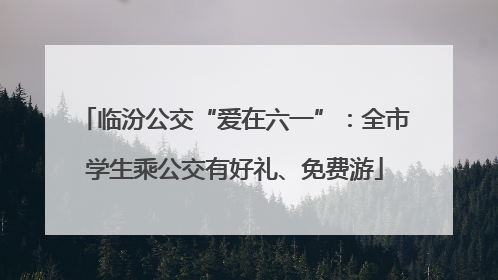 临汾公交“爱在六一”：全市学生乘公交有好礼、免费游