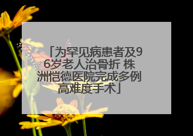 为罕见病患者及96岁老人治骨折 株洲恺德医院完成多例高难度手术