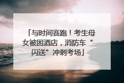 与时间赛跑！考生母女被困酒店，消防车“闪送”冲刺考场