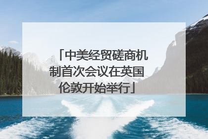 中美经贸磋商机制首次会议在英国伦敦开始举行
