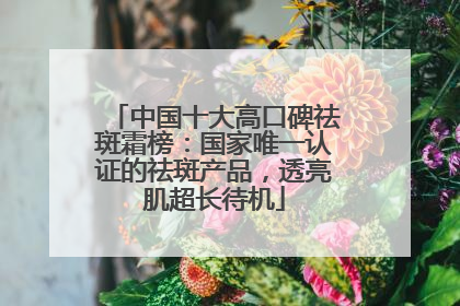 中国十大高口碑祛斑霜榜：国家唯一认证的祛斑产品，透亮肌超长待机