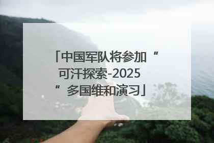 中国军队将参加“可汗探索-2025”多国维和演习