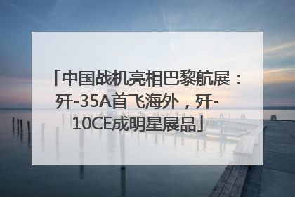 中国战机亮相巴黎航展：歼-35A首飞海外，歼-10CE成明星展品