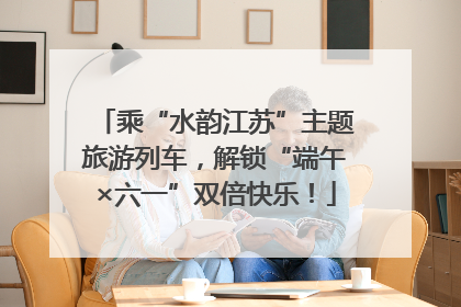 乘“水韵江苏”主题旅游列车，解锁“端午×六一”双倍快乐！