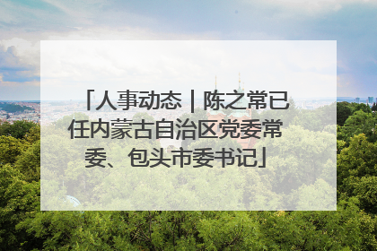 人事动态｜陈之常已任内蒙古自治区党委常委、包头市委书记