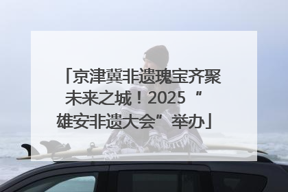 京津冀非遗瑰宝齐聚未来之城！2025“雄安非遗大会”举办