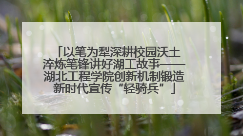 以笔为犁深耕校园沃土 淬炼笔锋讲好湖工故事——湖北工程学院创新机制锻造新时代宣传“轻骑兵”