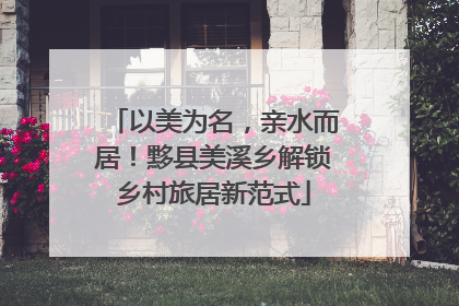 以美为名，亲水而居！黟县美溪乡解锁乡村旅居新范式