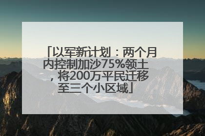 以军新计划：两个月内控制加沙75%领土，将200万平民迁移至三个小区域