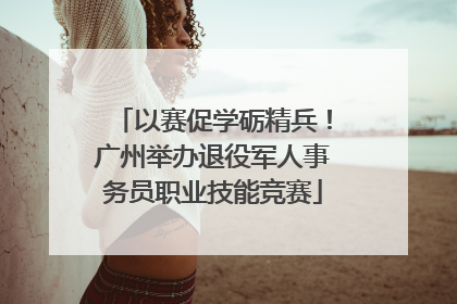 以赛促学砺精兵！广州举办退役军人事务员职业技能竞赛