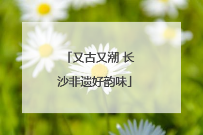 又古又潮 长沙非遗好韵味