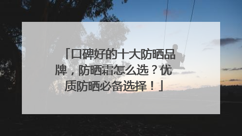 口碑好的十大防晒品牌，防晒霜怎么选？优质防晒必备选择！
