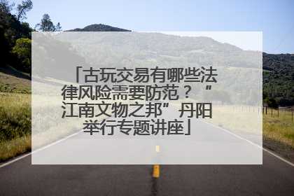 古玩交易有哪些法律风险需要防范？“江南文物之邦”丹阳举行专题讲座