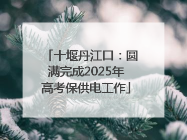 十堰丹江口：圆满完成2025年高考保供电工作