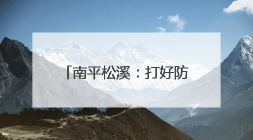 南平松溪：打好防汛“主动仗”织密备汛“安全网”