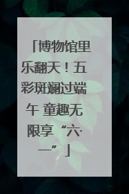 博物馆里乐翻天！五彩斑斓过端午 童趣无限享“六·一”