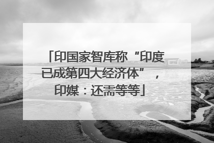 印国家智库称“印度已成第四大经济体”，印媒：还需等等