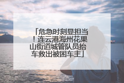 危急时刻显担当！连云港海州花果山街道城管队员抬车救出被困车主