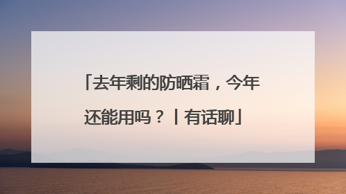 去年剩的防晒霜，今年还能用吗？丨有话聊