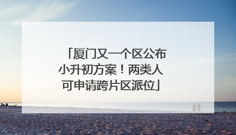厦门又一个区公布小升初方案！两类人可申请跨片区派位