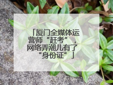 厦门全媒体运营师“赶考”，网络弄潮儿有了“身份证”