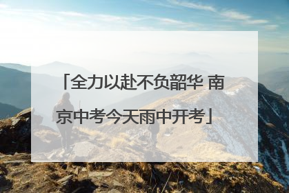全力以赴不负韶华 南京中考今天雨中开考