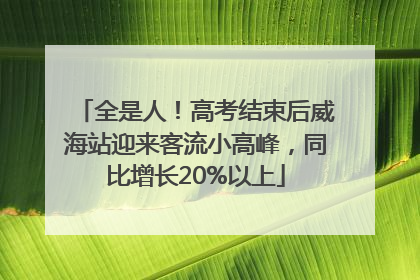 全是人！高考结束后威海站迎来客流小高峰，同比增长20%以上