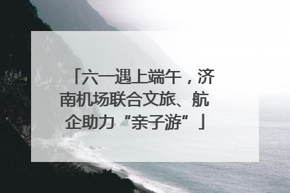 六一遇上端午，济南机场联合文旅、航企助力“亲子游”