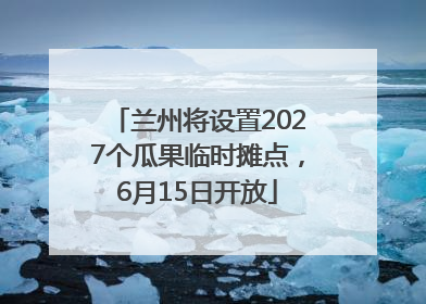 兰州将设置2027个瓜果临时摊点，6月15日开放