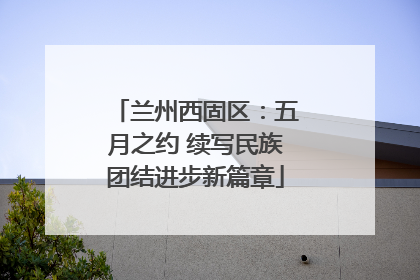兰州西固区：五月之约 续写民族团结进步新篇章