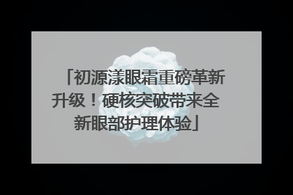 初源漾眼霜重磅革新升级！硬核突破带来全新眼部护理体验
