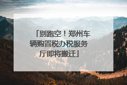 别跑空！郑州车辆购置税办税服务厅即将搬迁