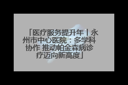 医疗服务提升年丨永州市中心医院：多学科协作 推动帕金森病诊疗迈向新高度