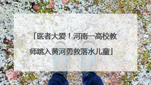 医者大爱！河南一高校教师跳入黄河勇救落水儿童