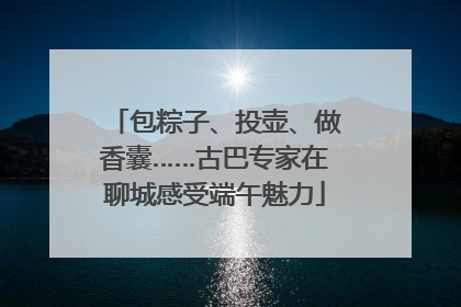 包粽子、投壶、做香囊……古巴专家在聊城感受端午魅力