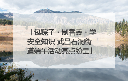 包粽子・制香囊・学安全知识 武昌石洞街道端午活动亮点纷呈