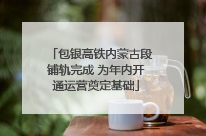 包银高铁内蒙古段铺轨完成 为年内开通运营奠定基础