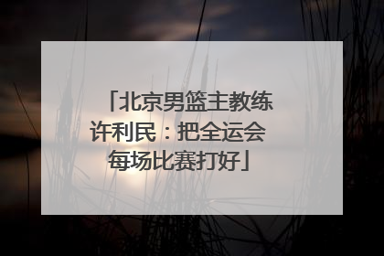北京男篮主教练许利民：把全运会每场比赛打好