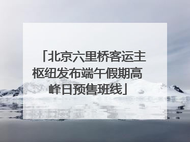 北京六里桥客运主枢纽发布端午假期高峰日预售班线