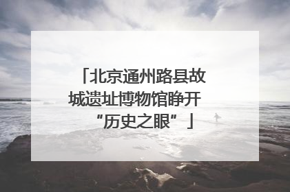 北京通州路县故城遗址博物馆睁开“历史之眼”