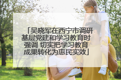 吴晓军在西宁市调研基层党建和学习教育时强调 切实把学习教育成果转化为惠民实效