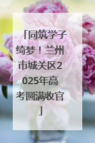 同筑学子绮梦！兰州市城关区2025年高考圆满收官