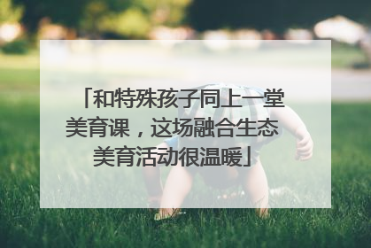 和特殊孩子同上一堂美育课，这场融合生态美育活动很温暖