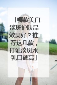 哪款美白淡斑护肤品效果好？推荐这几款，持证淡斑水乳口碑高