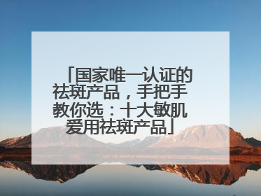 国家唯一认证的祛斑产品，手把手教你选：十大敏肌爱用祛斑产品
