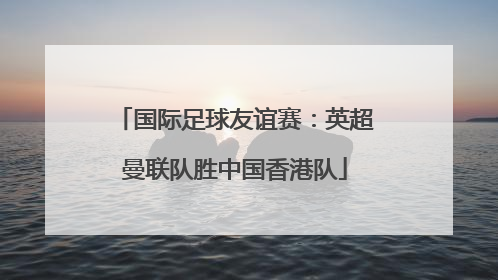 国际足球友谊赛：英超曼联队胜中国香港队