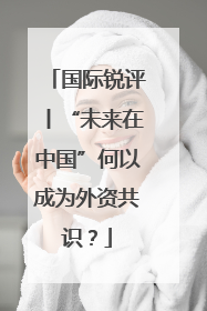 国际锐评丨“未来在中国”何以成为外资共识？