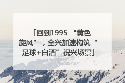 回到1995 “黄色旋风”，全兴加速构筑“足球+白酒”祝兴场景